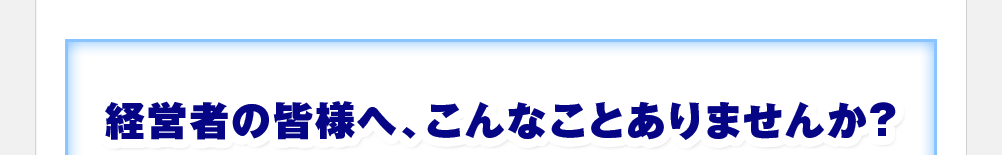 経営者の皆さんへ、こんなことありませんか？