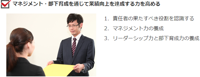 マネジメント・部下育成を通じて業績向上を達成する力を高める １．責任者の果たすべき役割を認識する、２．マネジメント力の養成、３．リーダーシップ力と部下育成力の養成