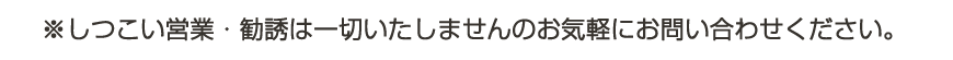 しつこい営業・勧誘などは一切いたしませんのでお気軽にお問い合わせください。