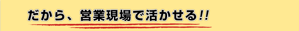 だから、営業現場で活かせる!!