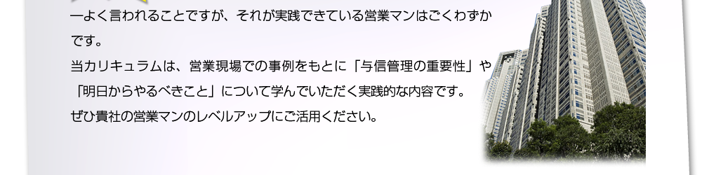 ―よく言われることですが、それが実践できている営業マンはごくわずかです。当カリキュラムは、営業現場での事例をもとに｢与信管理の重要性｣や｢明日からやるべきこと｣について学んでいただく実践的な内容です。ぜひ貴社の営業マンのレベルアップにご活用ください。